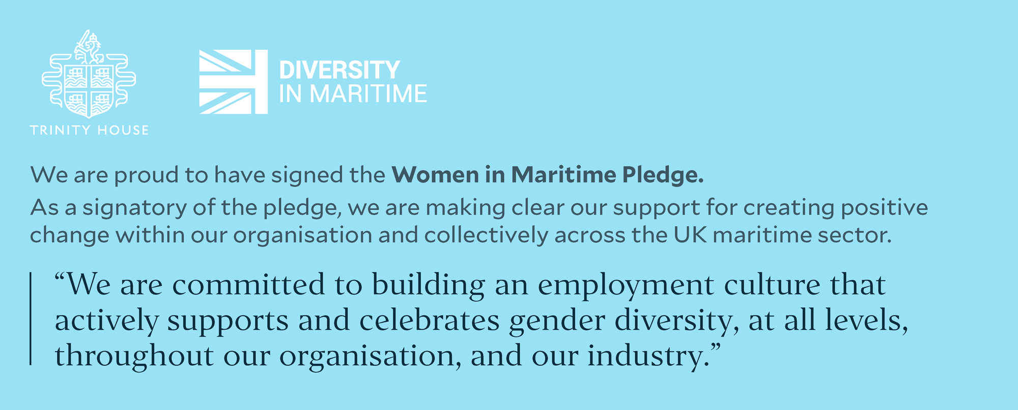 We are proud to have signed the Women in Maritime Pledge. As a signatory of the pledge, we are making clear our support for creating positive change within our organisation and collectively across the UK maritime sector. “We are committed to building an employment culture that actively supports and celebrates gender diversity, at all levels, throughout our organisation, and our industry.”